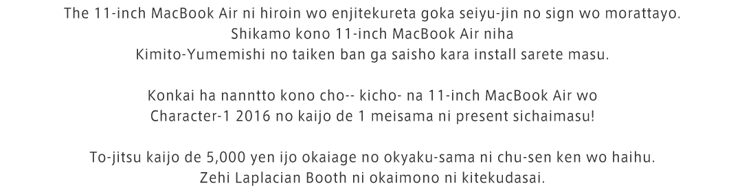The 11-inch MacBook Air ni hiroin wo enjitekureta goka seiyu-jin no sign wo morattayo.Shikamo kono 11-inch MacBook Air niha Kimito-Yumemishi no taiken ban ga saisho kara install sarete masu.Konkai ha nanntto kono cho-- kicho- na 11-inch MacBook Air wo Character-1 2016 no kaijo de 1 meisama ni present sichaimasu!To-jitsu kaijo de 5,000 yen ijo okaiage no okyaku-sama ni chu-sen ken wo haihu.Zehi Laplacian Booth ni okaimono ni kitekudasai.